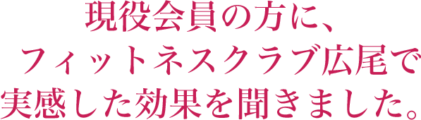 現役会員の方に、 フィットネスクラブ広尾で 実感した効果を聞きました。